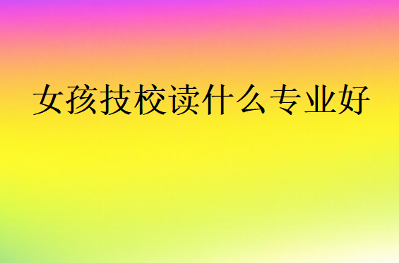 女孩技校讀什么專業(yè)好